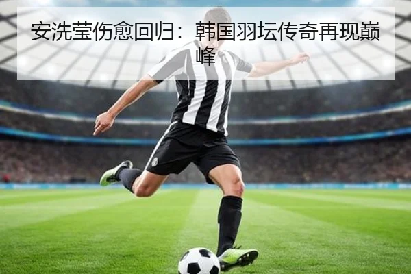 安洗莹伤愈回归：韩国羽坛传奇再现巅峰