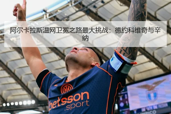 阿尔卡拉斯温网卫冕之路最大挑战：德约科维奇与辛纳